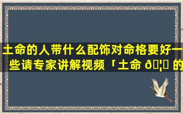 土命的人带什么配饰对命格要好一些请专家讲解视频「土命 🦋 的人适合佩戴什 🌻 么首饰避邪」